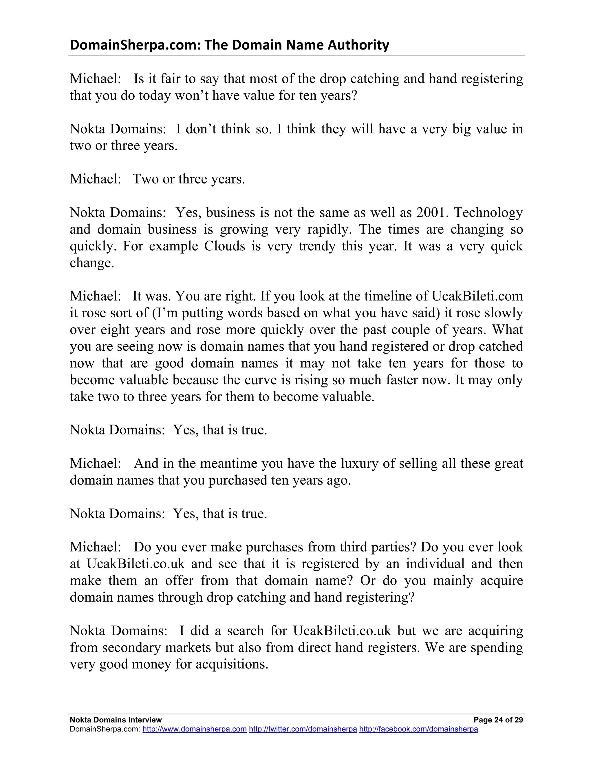 DomainSherpa.com:	
  The	
  Domain	
  Name	
  Authority	
  

Michael: Is it fair to say that most of the drop catching and hand registering
that you do today won’t have value for ten years?

Nokta Domains: I don’t think so. I think they will have a very big value in
two or three years.

Michael: Two or three years.

Nokta Domains: Yes, business is not the same as well as 2001. Technology
and domain business is growing very rapidly. The times are changing so
quickly. For example Clouds is very trendy this year. It was a very quick
change.

Michael: It was. You are right. If you look at the timeline of UcakBileti.com
it rose sort of (I’m putting words based on what you have said) it rose slowly
over eight years and rose more quickly over the past couple of years. What
you are seeing now is domain names that you hand registered or drop catched
now that are good domain names it may not take ten years for those to
become valuable because the curve is rising so much faster now. It may only
take two to three years for them to become valuable.

Nokta Domains: Yes, that is true.

Michael: And in the meantime you have the luxury of selling all these great
domain names that you purchased ten years ago.

Nokta Domains: Yes, that is true.

Michael: Do you ever make purchases from third parties? Do you ever look
at UcakBileti.co.uk and see that it is registered by an individual and then
make them an offer from that domain name? Or do you mainly acquire
domain names through drop catching and hand registering?

Nokta Domains: I did a search for UcakBileti.co.uk but we are acquiring
from secondary markets but also from direct hand registers. We are spending
very good money for acquisitions.


Nokta Domains Interview                                                                                      Page 24 of 29
DomainSherpa.com: http://www.domainsherpa.com http://twitter.com/domainsherpa http://facebook.com/domainsherpa
 