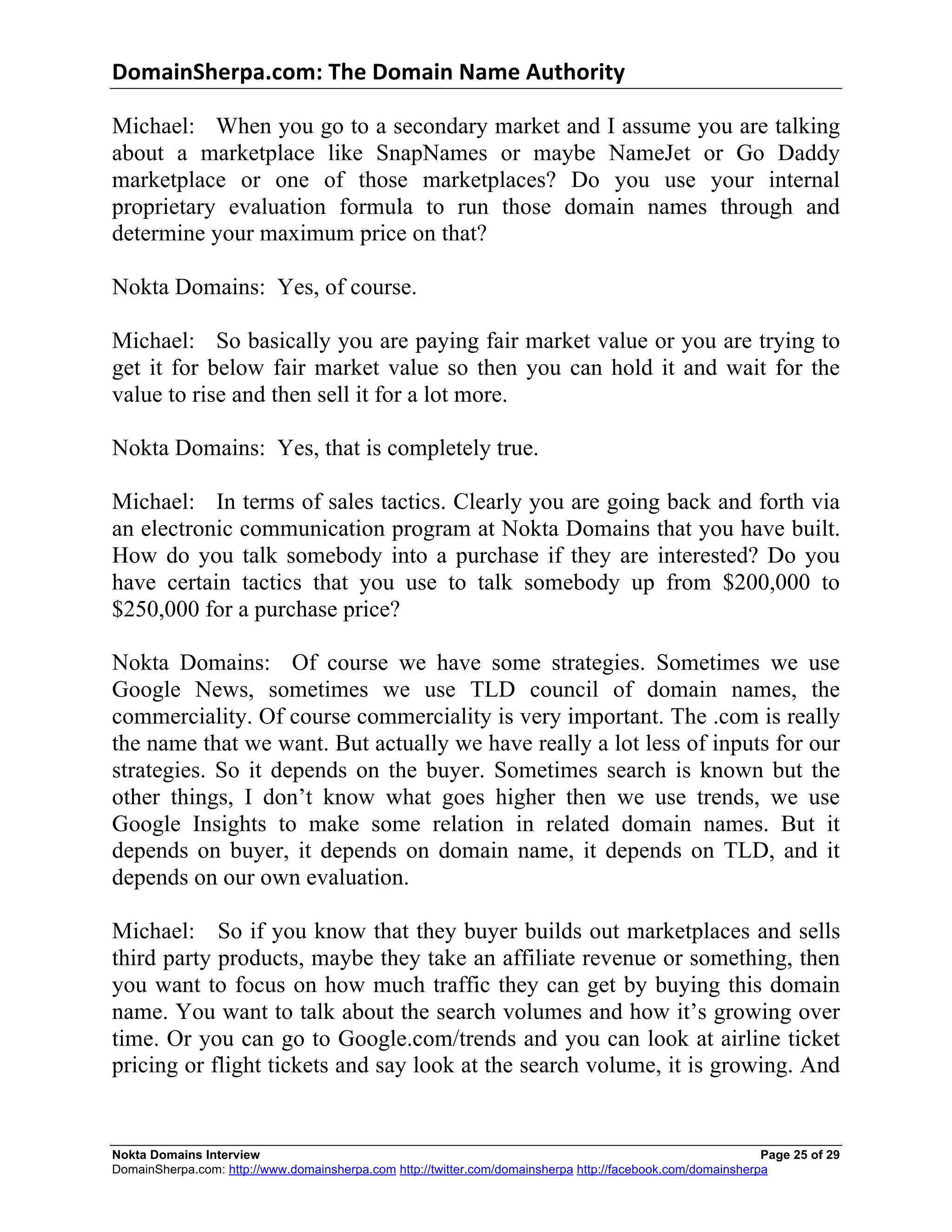 DomainSherpa.com:	
  The	
  Domain	
  Name	
  Authority	
  

Michael: When you go to a secondary market and I assume you are talking
about a marketplace like SnapNames or maybe NameJet or Go Daddy
marketplace or one of those marketplaces? Do you use your internal
proprietary evaluation formula to run those domain names through and
determine your maximum price on that?

Nokta Domains: Yes, of course.

Michael: So basically you are paying fair market value or you are trying to
get it for below fair market value so then you can hold it and wait for the
value to rise and then sell it for a lot more.

Nokta Domains: Yes, that is completely true.

Michael: In terms of sales tactics. Clearly you are going back and forth via
an electronic communication program at Nokta Domains that you have built.
How do you talk somebody into a purchase if they are interested? Do you
have certain tactics that you use to talk somebody up from $200,000 to
$250,000 for a purchase price?

Nokta Domains: Of course we have some strategies. Sometimes we use
Google News, sometimes we use TLD council of domain names, the
commerciality. Of course commerciality is very important. The .com is really
the name that we want. But actually we have really a lot less of inputs for our
strategies. So it depends on the buyer. Sometimes search is known but the
other things, I don’t know what goes higher then we use trends, we use
Google Insights to make some relation in related domain names. But it
depends on buyer, it depends on domain name, it depends on TLD, and it
depends on our own evaluation.

Michael: So if you know that they buyer builds out marketplaces and sells
third party products, maybe they take an affiliate revenue or something, then
you want to focus on how much traffic they can get by buying this domain
name. You want to talk about the search volumes and how it’s growing over
time. Or you can go to Google.com/trends and you can look at airline ticket
pricing or flight tickets and say look at the search volume, it is growing. And


Nokta Domains Interview                                                                                      Page 25 of 29
DomainSherpa.com: http://www.domainsherpa.com http://twitter.com/domainsherpa http://facebook.com/domainsherpa
 