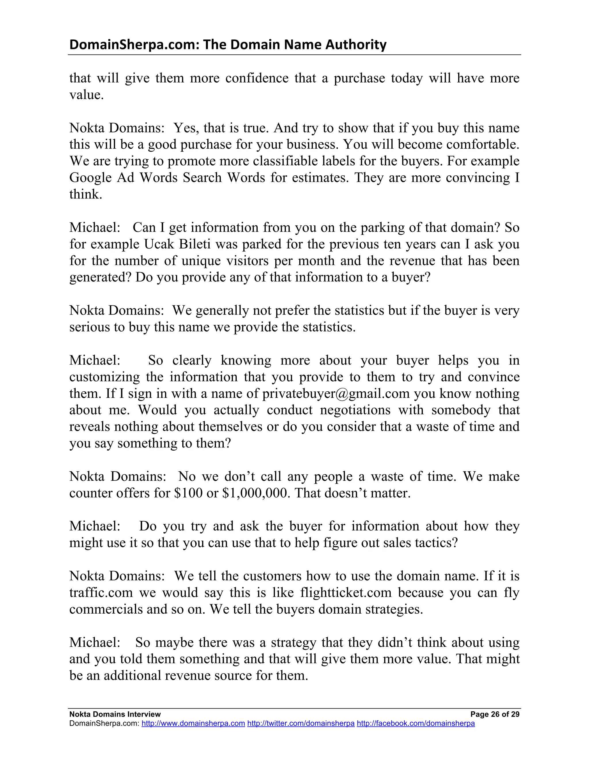 DomainSherpa.com:	
  The	
  Domain	
  Name	
  Authority	
  

that will give them more confidence that a purchase today will have more
value.

Nokta Domains: Yes, that is true. And try to show that if you buy this name
this will be a good purchase for your business. You will become comfortable.
We are trying to promote more classifiable labels for the buyers. For example
Google Ad Words Search Words for estimates. They are more convincing I
think.

Michael: Can I get information from you on the parking of that domain? So
for example Ucak Bileti was parked for the previous ten years can I ask you
for the number of unique visitors per month and the revenue that has been
generated? Do you provide any of that information to a buyer?

Nokta Domains: We generally not prefer the statistics but if the buyer is very
serious to buy this name we provide the statistics.

Michael:      So clearly knowing more about your buyer helps you in
customizing the information that you provide to them to try and convince
them. If I sign in with a name of privatebuyer@gmail.com you know nothing
about me. Would you actually conduct negotiations with somebody that
reveals nothing about themselves or do you consider that a waste of time and
you say something to them?

Nokta Domains: No we don’t call any people a waste of time. We make
counter offers for $100 or $1,000,000. That doesn’t matter.

Michael: Do you try and ask the buyer for information about how they
might use it so that you can use that to help figure out sales tactics?

Nokta Domains: We tell the customers how to use the domain name. If it is
traffic.com we would say this is like flightticket.com because you can fly
commercials and so on. We tell the buyers domain strategies.

Michael: So maybe there was a strategy that they didn’t think about using
and you told them something and that will give them more value. That might
be an additional revenue source for them.

Nokta Domains Interview                                                                                      Page 26 of 29
DomainSherpa.com: http://www.domainsherpa.com http://twitter.com/domainsherpa http://facebook.com/domainsherpa
 