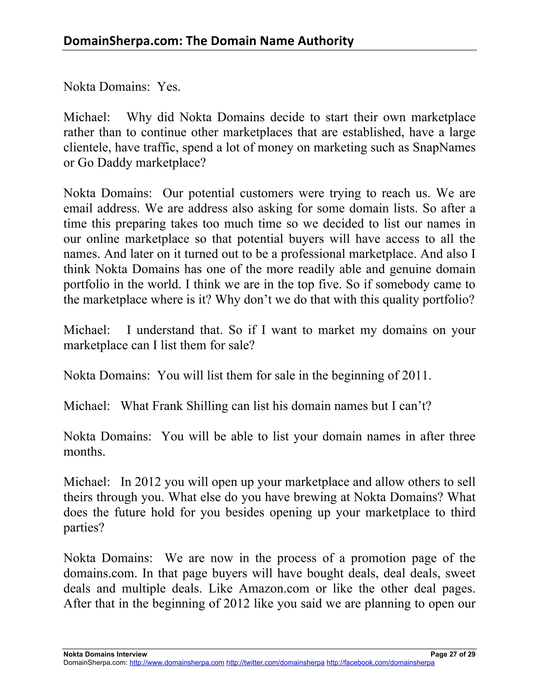 DomainSherpa.com:	
  The	
  Domain	
  Name	
  Authority	
  


Nokta Domains: Yes.

Michael: Why did Nokta Domains decide to start their own marketplace
rather than to continue other marketplaces that are established, have a large
clientele, have traffic, spend a lot of money on marketing such as SnapNames
or Go Daddy marketplace?

Nokta Domains: Our potential customers were trying to reach us. We are
email address. We are address also asking for some domain lists. So after a
time this preparing takes too much time so we decided to list our names in
our online marketplace so that potential buyers will have access to all the
names. And later on it turned out to be a professional marketplace. And also I
think Nokta Domains has one of the more readily able and genuine domain
portfolio in the world. I think we are in the top five. So if somebody came to
the marketplace where is it? Why don’t we do that with this quality portfolio?

Michael: I understand that. So if I want to market my domains on your
marketplace can I list them for sale?

Nokta Domains: You will list them for sale in the beginning of 2011.

Michael: What Frank Shilling can list his domain names but I can’t?

Nokta Domains: You will be able to list your domain names in after three
months.

Michael: In 2012 you will open up your marketplace and allow others to sell
theirs through you. What else do you have brewing at Nokta Domains? What
does the future hold for you besides opening up your marketplace to third
parties?

Nokta Domains: We are now in the process of a promotion page of the
domains.com. In that page buyers will have bought deals, deal deals, sweet
deals and multiple deals. Like Amazon.com or like the other deal pages.
After that in the beginning of 2012 like you said we are planning to open our


Nokta Domains Interview                                                                                      Page 27 of 29
DomainSherpa.com: http://www.domainsherpa.com http://twitter.com/domainsherpa http://facebook.com/domainsherpa
 