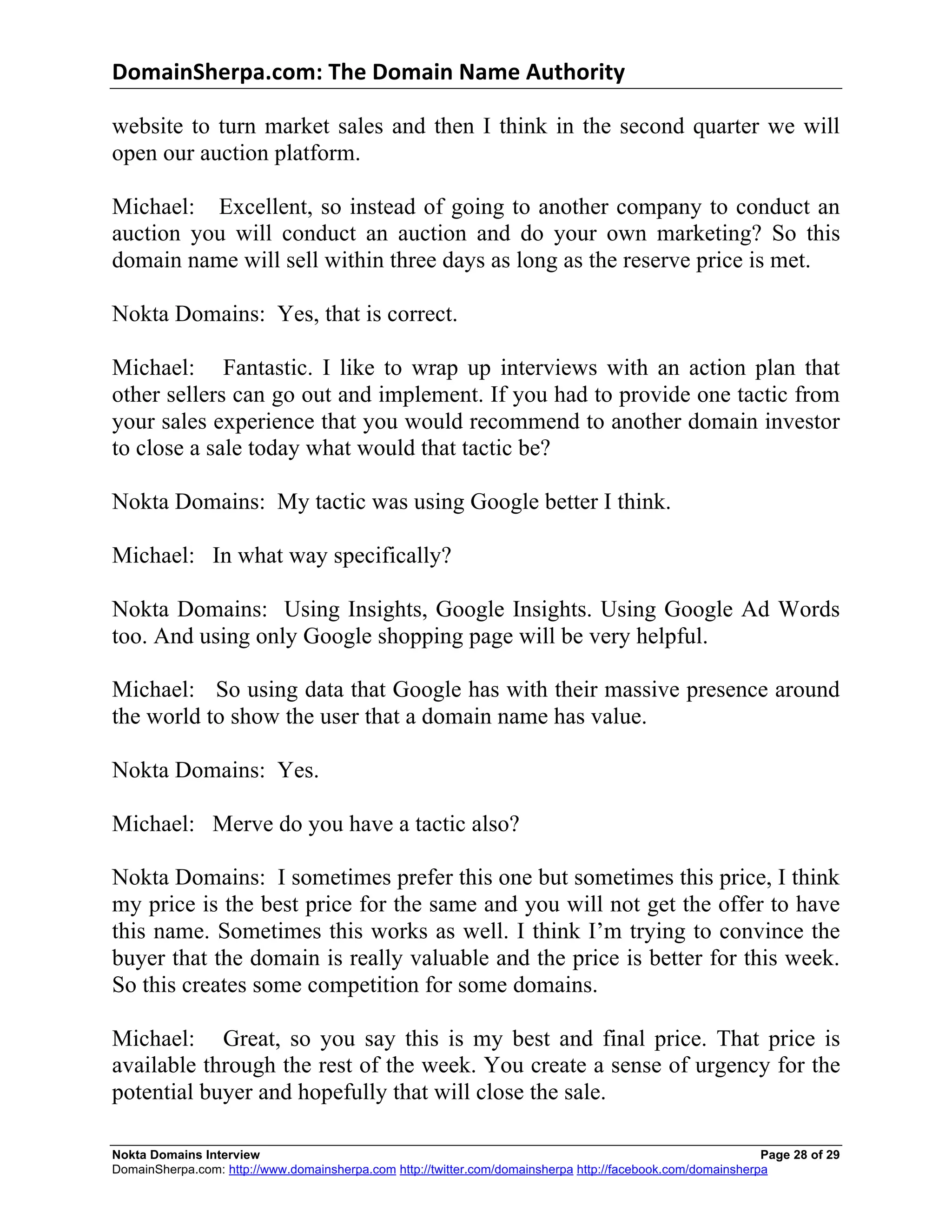DomainSherpa.com:	
  The	
  Domain	
  Name	
  Authority	
  

website to turn market sales and then I think in the second quarter we will
open our auction platform.

Michael: Excellent, so instead of going to another company to conduct an
auction you will conduct an auction and do your own marketing? So this
domain name will sell within three days as long as the reserve price is met.

Nokta Domains: Yes, that is correct.

Michael: Fantastic. I like to wrap up interviews with an action plan that
other sellers can go out and implement. If you had to provide one tactic from
your sales experience that you would recommend to another domain investor
to close a sale today what would that tactic be?

Nokta Domains: My tactic was using Google better I think.

Michael: In what way specifically?

Nokta Domains: Using Insights, Google Insights. Using Google Ad Words
too. And using only Google shopping page will be very helpful.

Michael: So using data that Google has with their massive presence around
the world to show the user that a domain name has value.

Nokta Domains: Yes.

Michael: Merve do you have a tactic also?

Nokta Domains: I sometimes prefer this one but sometimes this price, I think
my price is the best price for the same and you will not get the offer to have
this name. Sometimes this works as well. I think I’m trying to convince the
buyer that the domain is really valuable and the price is better for this week.
So this creates some competition for some domains.

Michael: Great, so you say this is my best and final price. That price is
available through the rest of the week. You create a sense of urgency for the
potential buyer and hopefully that will close the sale.

Nokta Domains Interview                                                                                      Page 28 of 29
DomainSherpa.com: http://www.domainsherpa.com http://twitter.com/domainsherpa http://facebook.com/domainsherpa
 