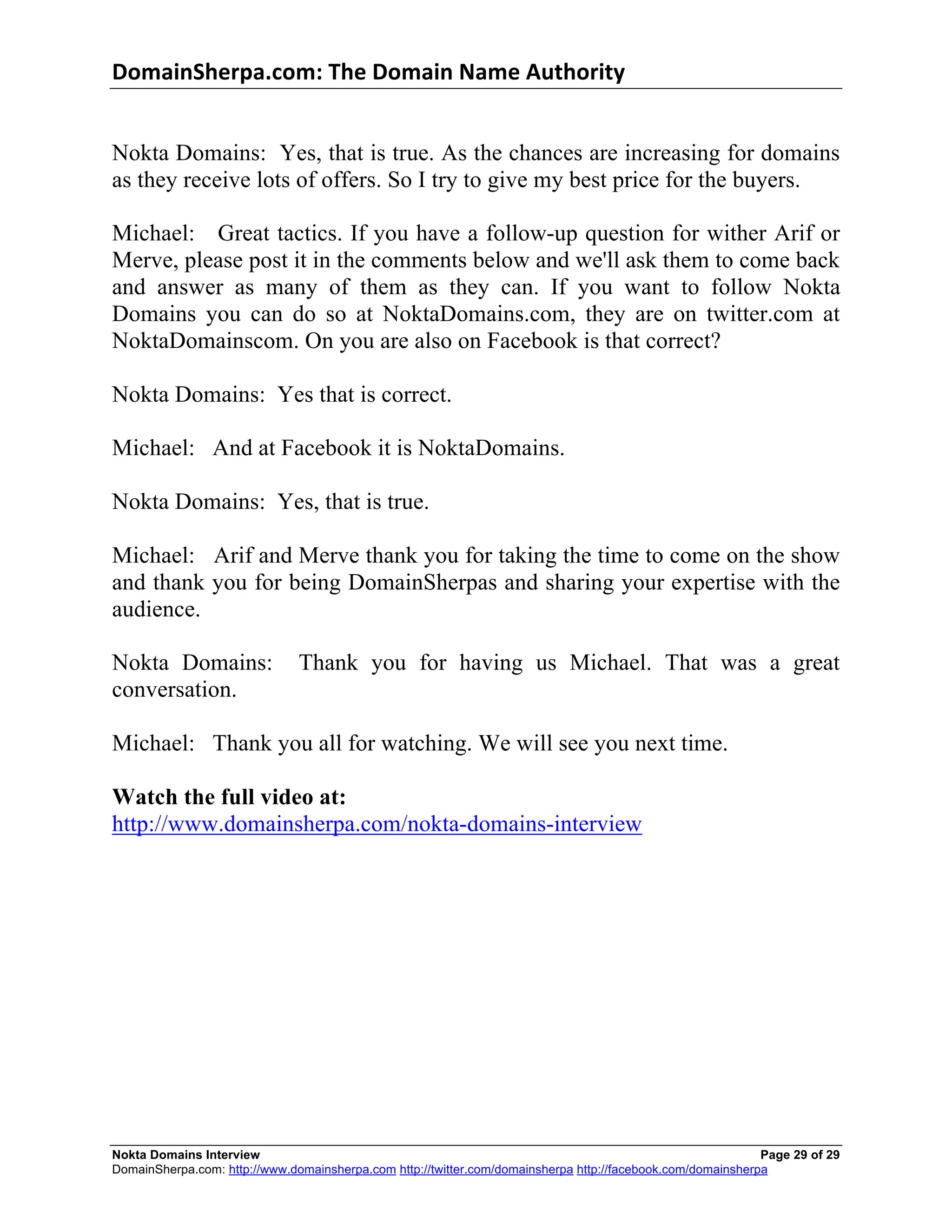 DomainSherpa.com:	
  The	
  Domain	
  Name	
  Authority	
  


Nokta Domains: Yes, that is true. As the chances are increasing for domains
as they receive lots of offers. So I try to give my best price for the buyers.

Michael: Great tactics. If you have a follow-up question for wither Arif or
Merve, please post it in the comments below and we'll ask them to come back
and answer as many of them as they can. If you want to follow Nokta
Domains you can do so at NoktaDomains.com, they are on twitter.com at
NoktaDomainscom. On you are also on Facebook is that correct?

Nokta Domains: Yes that is correct.

Michael: And at Facebook it is NoktaDomains.

Nokta Domains: Yes, that is true.

Michael: Arif and Merve thank you for taking the time to come on the show
and thank you for being DomainSherpas and sharing your expertise with the
audience.

Nokta Domains:                 Thank you for having us Michael. That was a great
conversation.

Michael: Thank you all for watching. We will see you next time.

Watch the full video at:
http://www.domainsherpa.com/nokta-domains-interview




Nokta Domains Interview                                                                                      Page 29 of 29
DomainSherpa.com: http://www.domainsherpa.com http://twitter.com/domainsherpa http://facebook.com/domainsherpa
 