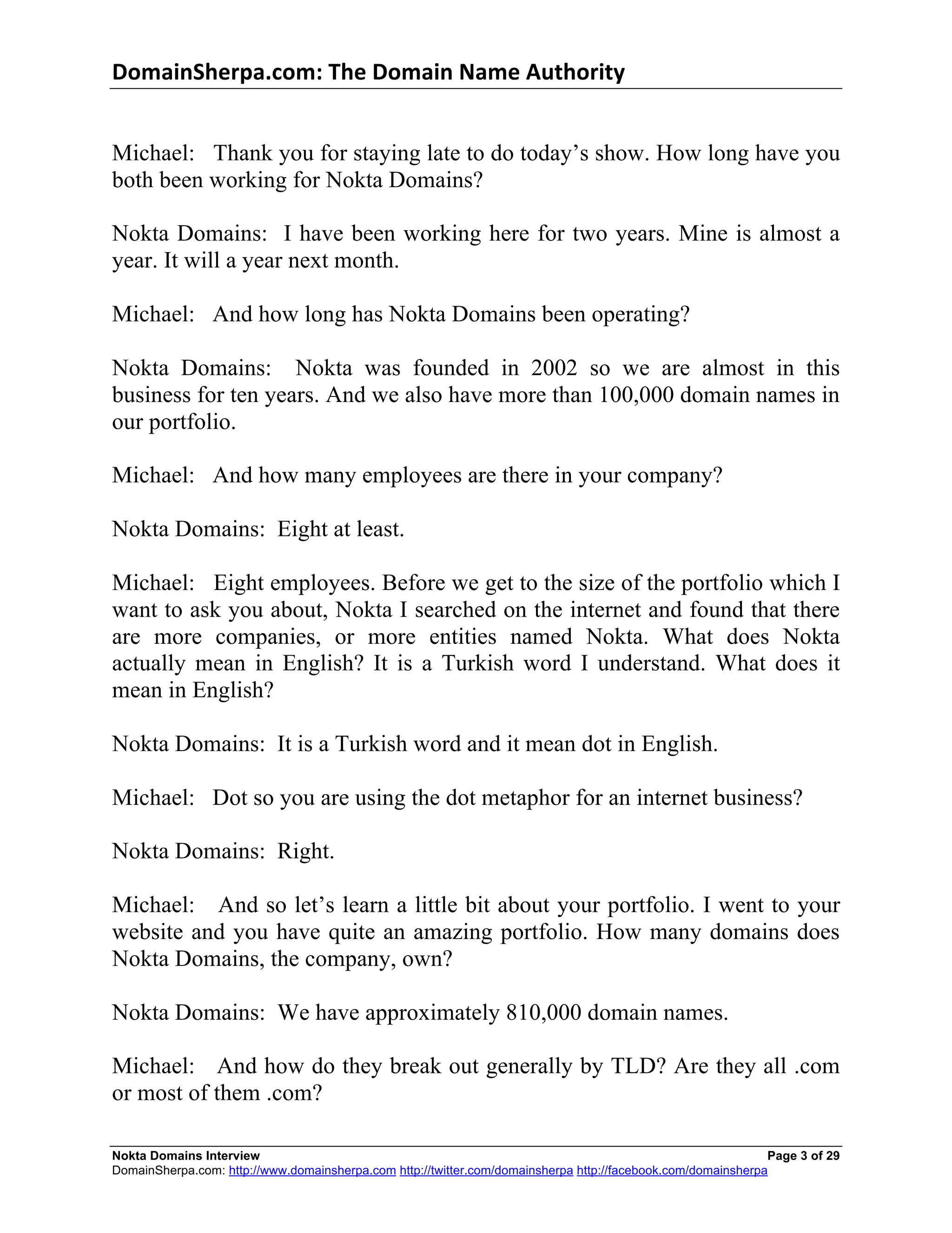 DomainSherpa.com:	
  The	
  Domain	
  Name	
  Authority	
  


Michael: Thank you for staying late to do today’s show. How long have you
both been working for Nokta Domains?

Nokta Domains: I have been working here for two years. Mine is almost a
year. It will a year next month.

Michael: And how long has Nokta Domains been operating?

Nokta Domains: Nokta was founded in 2002 so we are almost in this
business for ten years. And we also have more than 100,000 domain names in
our portfolio.

Michael: And how many employees are there in your company?

Nokta Domains: Eight at least.

Michael: Eight employees. Before we get to the size of the portfolio which I
want to ask you about, Nokta I searched on the internet and found that there
are more companies, or more entities named Nokta. What does Nokta
actually mean in English? It is a Turkish word I understand. What does it
mean in English?

Nokta Domains: It is a Turkish word and it mean dot in English.

Michael: Dot so you are using the dot metaphor for an internet business?

Nokta Domains: Right.

Michael: And so let’s learn a little bit about your portfolio. I went to your
website and you have quite an amazing portfolio. How many domains does
Nokta Domains, the company, own?

Nokta Domains: We have approximately 810,000 domain names.

Michael: And how do they break out generally by TLD? Are they all .com
or most of them .com?

Nokta Domains Interview                                                                                       Page 3 of 29
DomainSherpa.com: http://www.domainsherpa.com http://twitter.com/domainsherpa http://facebook.com/domainsherpa
 