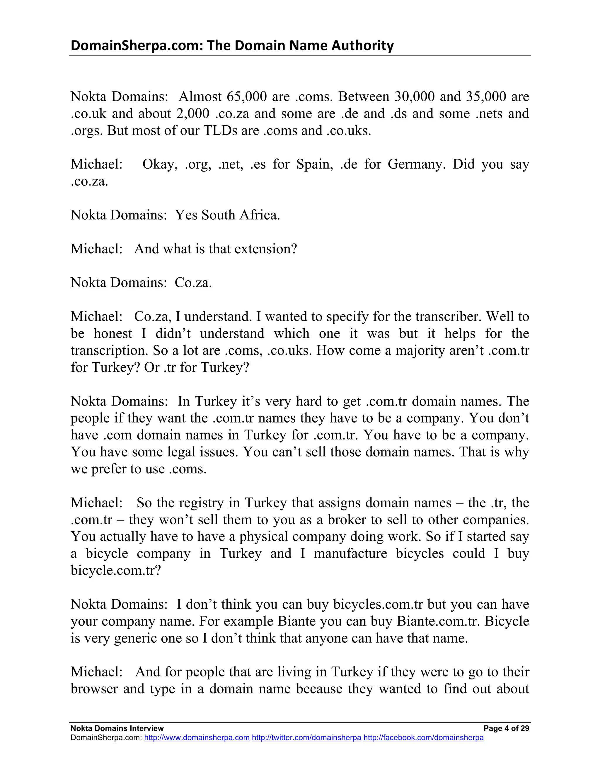 DomainSherpa.com:	
  The	
  Domain	
  Name	
  Authority	
  


Nokta Domains: Almost 65,000 are .coms. Between 30,000 and 35,000 are
.co.uk and about 2,000 .co.za and some are .de and .ds and some .nets and
.orgs. But most of our TLDs are .coms and .co.uks.

Michael:           Okay, .org, .net, .es for Spain, .de for Germany. Did you say
.co.za.

Nokta Domains: Yes South Africa.

Michael: And what is that extension?

Nokta Domains: Co.za.

Michael: Co.za, I understand. I wanted to specify for the transcriber. Well to
be honest I didn’t understand which one it was but it helps for the
transcription. So a lot are .coms, .co.uks. How come a majority aren’t .com.tr
for Turkey? Or .tr for Turkey?

Nokta Domains: In Turkey it’s very hard to get .com.tr domain names. The
people if they want the .com.tr names they have to be a company. You don’t
have .com domain names in Turkey for .com.tr. You have to be a company.
You have some legal issues. You can’t sell those domain names. That is why
we prefer to use .coms.

Michael: So the registry in Turkey that assigns domain names – the .tr, the
.com.tr – they won’t sell them to you as a broker to sell to other companies.
You actually have to have a physical company doing work. So if I started say
a bicycle company in Turkey and I manufacture bicycles could I buy
bicycle.com.tr?

Nokta Domains: I don’t think you can buy bicycles.com.tr but you can have
your company name. For example Biante you can buy Biante.com.tr. Bicycle
is very generic one so I don’t think that anyone can have that name.

Michael: And for people that are living in Turkey if they were to go to their
browser and type in a domain name because they wanted to find out about

Nokta Domains Interview                                                                                       Page 4 of 29
DomainSherpa.com: http://www.domainsherpa.com http://twitter.com/domainsherpa http://facebook.com/domainsherpa
 