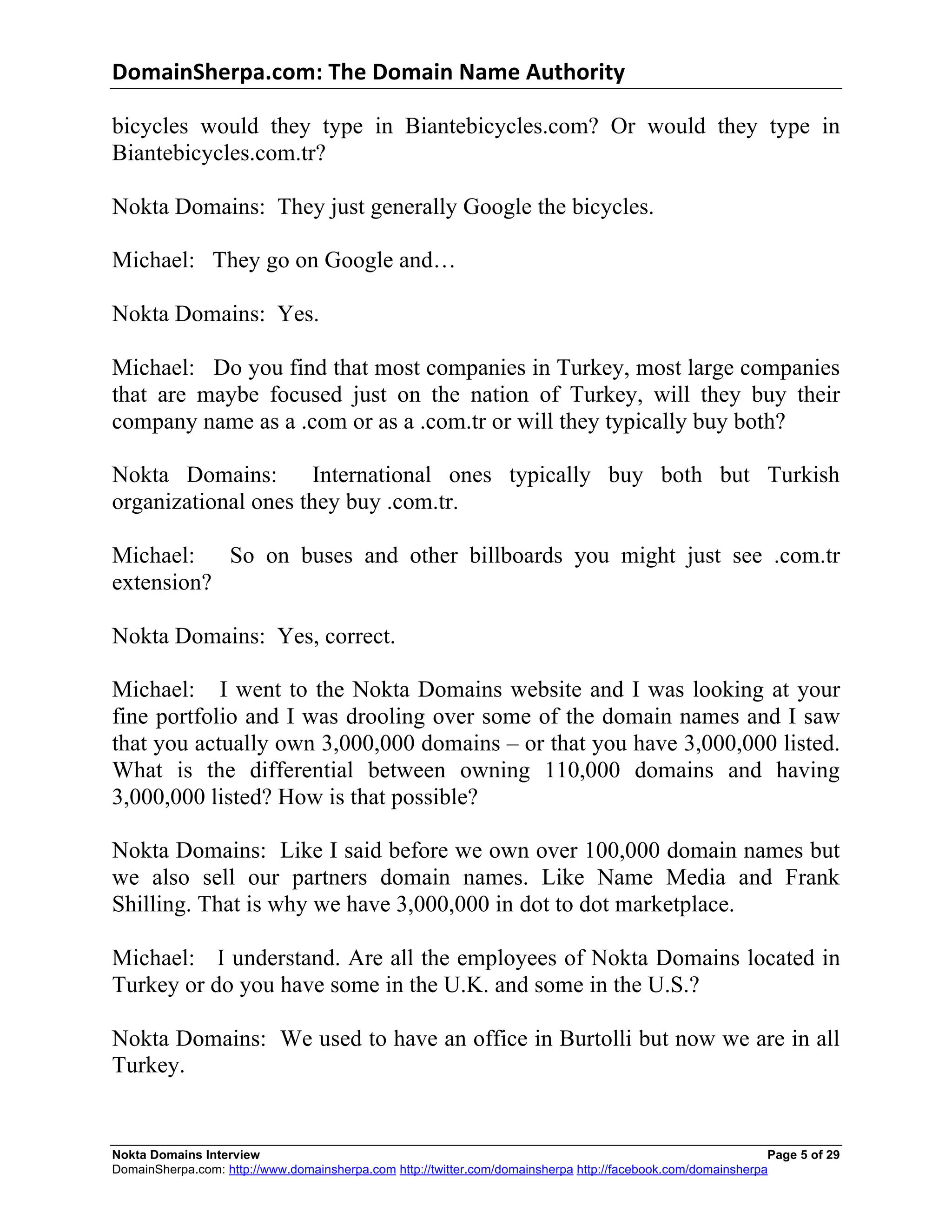 DomainSherpa.com:	
  The	
  Domain	
  Name	
  Authority	
  

bicycles would they type in Biantebicycles.com? Or would they type in
Biantebicycles.com.tr?

Nokta Domains: They just generally Google the bicycles.

Michael: They go on Google and…

Nokta Domains: Yes.

Michael: Do you find that most companies in Turkey, most large companies
that are maybe focused just on the nation of Turkey, will they buy their
company name as a .com or as a .com.tr or will they typically buy both?

Nokta Domains:        International ones typically buy both but Turkish
organizational ones they buy .com.tr.

Michael:   So on buses and other billboards you might just see .com.tr
extension?

Nokta Domains: Yes, correct.

Michael: I went to the Nokta Domains website and I was looking at your
fine portfolio and I was drooling over some of the domain names and I saw
that you actually own 3,000,000 domains – or that you have 3,000,000 listed.
What is the differential between owning 110,000 domains and having
3,000,000 listed? How is that possible?

Nokta Domains: Like I said before we own over 100,000 domain names but
we also sell our partners domain names. Like Name Media and Frank
Shilling. That is why we have 3,000,000 in dot to dot marketplace.

Michael: I understand. Are all the employees of Nokta Domains located in
Turkey or do you have some in the U.K. and some in the U.S.?

Nokta Domains: We used to have an office in Burtolli but now we are in all
Turkey.


Nokta Domains Interview                                                                                       Page 5 of 29
DomainSherpa.com: http://www.domainsherpa.com http://twitter.com/domainsherpa http://facebook.com/domainsherpa
 
