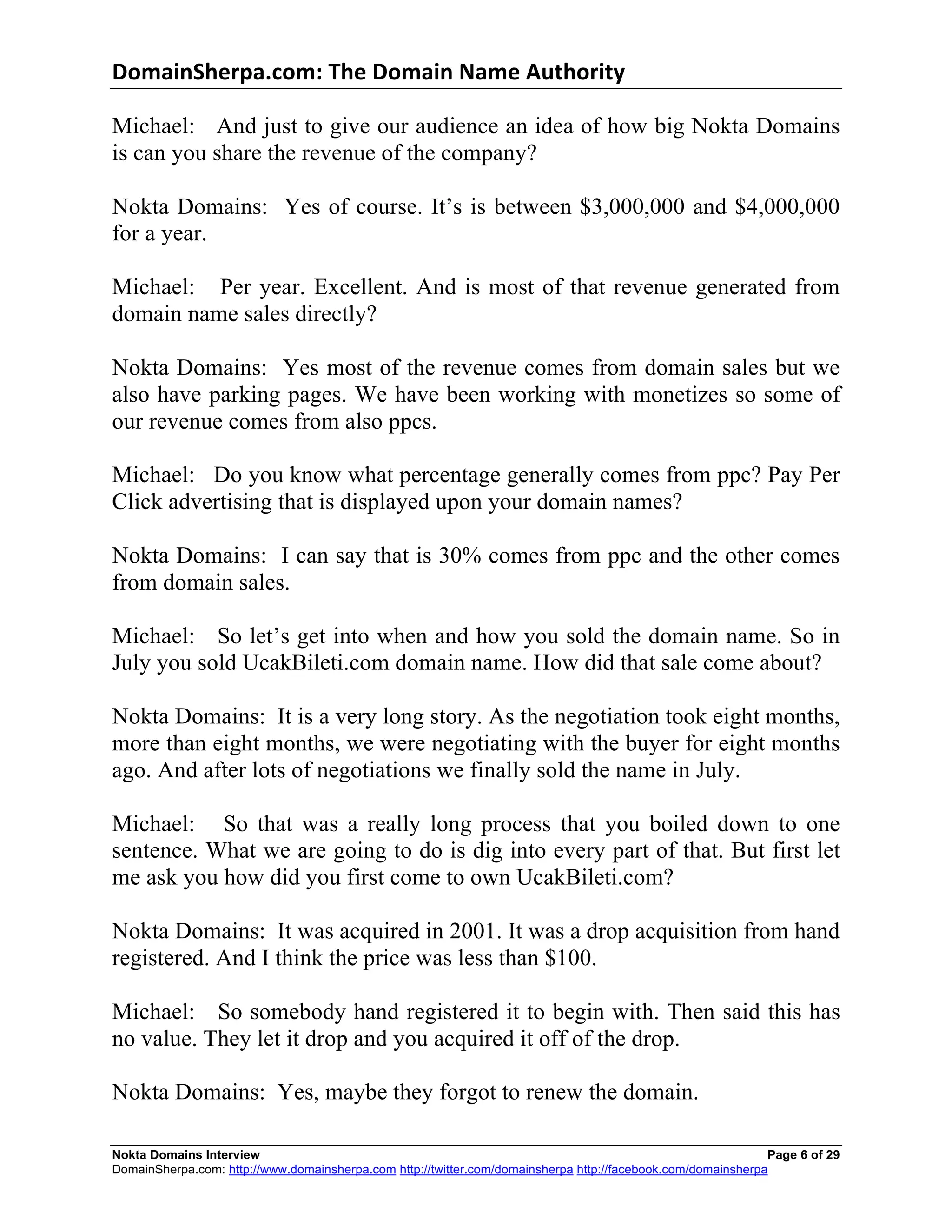 DomainSherpa.com:	
  The	
  Domain	
  Name	
  Authority	
  

Michael: And just to give our audience an idea of how big Nokta Domains
is can you share the revenue of the company?

Nokta Domains: Yes of course. It’s is between $3,000,000 and $4,000,000
for a year.

Michael: Per year. Excellent. And is most of that revenue generated from
domain name sales directly?

Nokta Domains: Yes most of the revenue comes from domain sales but we
also have parking pages. We have been working with monetizes so some of
our revenue comes from also ppcs.

Michael: Do you know what percentage generally comes from ppc? Pay Per
Click advertising that is displayed upon your domain names?

Nokta Domains: I can say that is 30% comes from ppc and the other comes
from domain sales.

Michael: So let’s get into when and how you sold the domain name. So in
July you sold UcakBileti.com domain name. How did that sale come about?

Nokta Domains: It is a very long story. As the negotiation took eight months,
more than eight months, we were negotiating with the buyer for eight months
ago. And after lots of negotiations we finally sold the name in July.

Michael: So that was a really long process that you boiled down to one
sentence. What we are going to do is dig into every part of that. But first let
me ask you how did you first come to own UcakBileti.com?

Nokta Domains: It was acquired in 2001. It was a drop acquisition from hand
registered. And I think the price was less than $100.

Michael: So somebody hand registered it to begin with. Then said this has
no value. They let it drop and you acquired it off of the drop.

Nokta Domains: Yes, maybe they forgot to renew the domain.

Nokta Domains Interview                                                                                       Page 6 of 29
DomainSherpa.com: http://www.domainsherpa.com http://twitter.com/domainsherpa http://facebook.com/domainsherpa
 