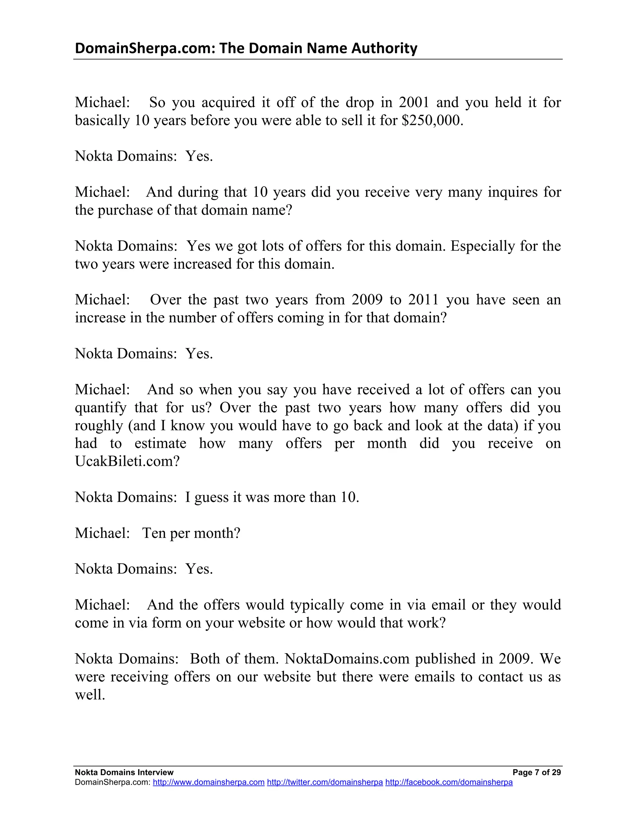 DomainSherpa.com:	
  The	
  Domain	
  Name	
  Authority	
  


Michael: So you acquired it off of the drop in 2001 and you held it for
basically 10 years before you were able to sell it for $250,000.

Nokta Domains: Yes.

Michael: And during that 10 years did you receive very many inquires for
the purchase of that domain name?

Nokta Domains: Yes we got lots of offers for this domain. Especially for the
two years were increased for this domain.

Michael: Over the past two years from 2009 to 2011 you have seen an
increase in the number of offers coming in for that domain?

Nokta Domains: Yes.

Michael: And so when you say you have received a lot of offers can                                                  you
quantify that for us? Over the past two years how many offers did                                                   you
roughly (and I know you would have to go back and look at the data) if                                              you
had to estimate how many offers per month did you receive                                                            on
UcakBileti.com?

Nokta Domains: I guess it was more than 10.

Michael: Ten per month?

Nokta Domains: Yes.

Michael: And the offers would typically come in via email or they would
come in via form on your website or how would that work?

Nokta Domains: Both of them. NoktaDomains.com published in 2009. We
were receiving offers on our website but there were emails to contact us as
well.



Nokta Domains Interview                                                                                       Page 7 of 29
DomainSherpa.com: http://www.domainsherpa.com http://twitter.com/domainsherpa http://facebook.com/domainsherpa
 