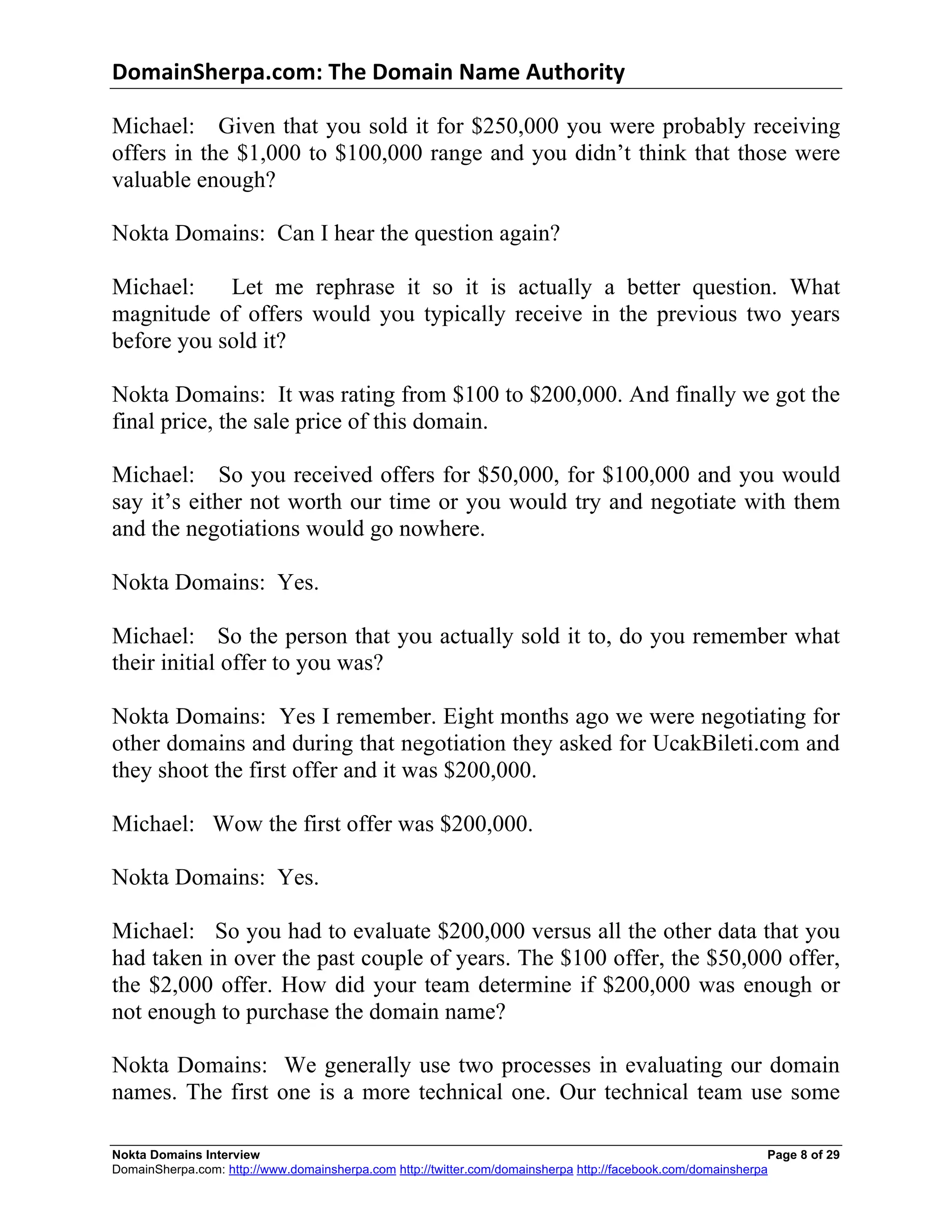 DomainSherpa.com:	
  The	
  Domain	
  Name	
  Authority	
  

Michael: Given that you sold it for $250,000 you were probably receiving
offers in the $1,000 to $100,000 range and you didn’t think that those were
valuable enough?

Nokta Domains: Can I hear the question again?

Michael:    Let me rephrase it so it is actually a better question. What
magnitude of offers would you typically receive in the previous two years
before you sold it?

Nokta Domains: It was rating from $100 to $200,000. And finally we got the
final price, the sale price of this domain.

Michael: So you received offers for $50,000, for $100,000 and you would
say it’s either not worth our time or you would try and negotiate with them
and the negotiations would go nowhere.

Nokta Domains: Yes.

Michael: So the person that you actually sold it to, do you remember what
their initial offer to you was?

Nokta Domains: Yes I remember. Eight months ago we were negotiating for
other domains and during that negotiation they asked for UcakBileti.com and
they shoot the first offer and it was $200,000.

Michael: Wow the first offer was $200,000.

Nokta Domains: Yes.

Michael: So you had to evaluate $200,000 versus all the other data that you
had taken in over the past couple of years. The $100 offer, the $50,000 offer,
the $2,000 offer. How did your team determine if $200,000 was enough or
not enough to purchase the domain name?

Nokta Domains: We generally use two processes in evaluating our domain
names. The first one is a more technical one. Our technical team use some

Nokta Domains Interview                                                                                       Page 8 of 29
DomainSherpa.com: http://www.domainsherpa.com http://twitter.com/domainsherpa http://facebook.com/domainsherpa
 
