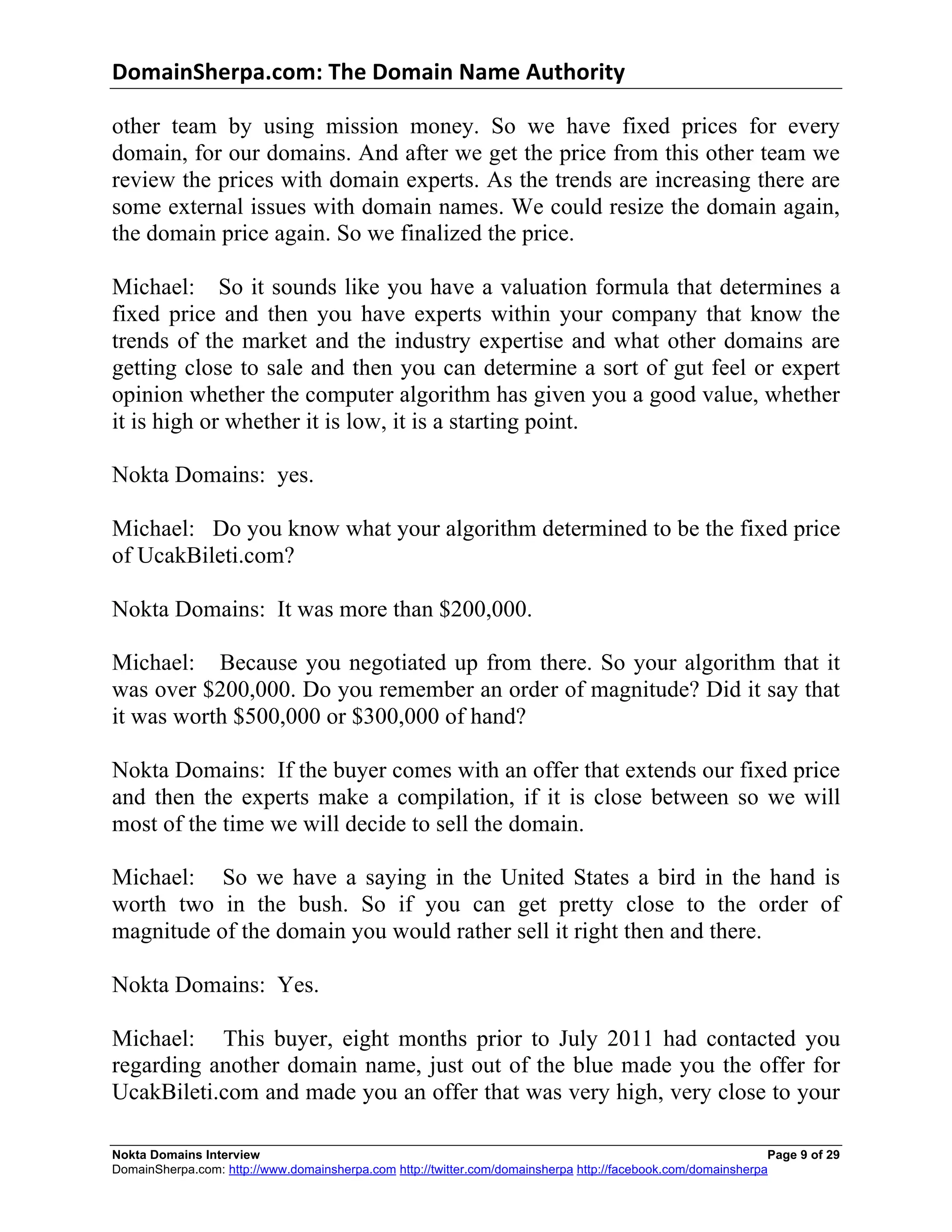 DomainSherpa.com:	
  The	
  Domain	
  Name	
  Authority	
  

other team by using mission money. So we have fixed prices for every
domain, for our domains. And after we get the price from this other team we
review the prices with domain experts. As the trends are increasing there are
some external issues with domain names. We could resize the domain again,
the domain price again. So we finalized the price.

Michael: So it sounds like you have a valuation formula that determines a
fixed price and then you have experts within your company that know the
trends of the market and the industry expertise and what other domains are
getting close to sale and then you can determine a sort of gut feel or expert
opinion whether the computer algorithm has given you a good value, whether
it is high or whether it is low, it is a starting point.

Nokta Domains: yes.

Michael: Do you know what your algorithm determined to be the fixed price
of UcakBileti.com?

Nokta Domains: It was more than $200,000.

Michael: Because you negotiated up from there. So your algorithm that it
was over $200,000. Do you remember an order of magnitude? Did it say that
it was worth $500,000 or $300,000 of hand?

Nokta Domains: If the buyer comes with an offer that extends our fixed price
and then the experts make a compilation, if it is close between so we will
most of the time we will decide to sell the domain.

Michael: So we have a saying in the United States a bird in the hand is
worth two in the bush. So if you can get pretty close to the order of
magnitude of the domain you would rather sell it right then and there.

Nokta Domains: Yes.

Michael: This buyer, eight months prior to July 2011 had contacted you
regarding another domain name, just out of the blue made you the offer for
UcakBileti.com and made you an offer that was very high, very close to your

Nokta Domains Interview                                                                                       Page 9 of 29
DomainSherpa.com: http://www.domainsherpa.com http://twitter.com/domainsherpa http://facebook.com/domainsherpa
 