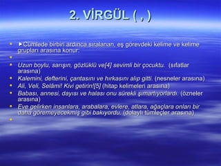 2. VİRGÜL ( , )  Cümlede birbiri ardınca sıralanan, eş görevdeki kelime ve kelime grupları arasına konur:   Uzun boylu, sarışın, gözlüklü ve[4] sevimli bir çocuktu.  (sıfatlar arasına) Kalemini, defterini, çantasını ve hırkasını alıp gitti.  (nesneler arasına) Ali, Veli, Selâmi! Kivi getirin![5]  (hitap kelimeleri arasına) Babası, annesi, dayısı ve halası onu sürekli şımartıyorlardı.  (özneler arasına) Eve gelirken insanlara, arabalara, evlere, atlara, ağaçlara onları bir daha göremeyecekmiş gibi bakıyordu.  (dolaylı tümleçler arasına) 