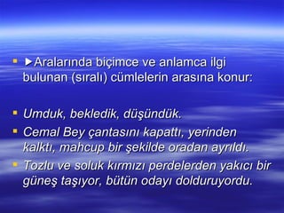  Aralarında biçimce ve anlamca ilgi bulunan (sıralı) cümlelerin arasına konur: Umduk, bekledik, düşündük. Cemal Bey çantasını kapattı, yerinden kalktı, mahcup bir şekilde oradan ayrıldı.  Tozlu ve soluk kırmızı perdelerden yakıcı bir güneş taşıyor, bütün odayı dolduruyordu. 