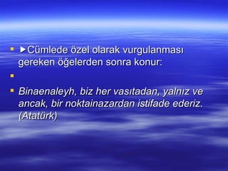  Cümlede özel olarak vurgulanması gereken öğelerden sonra konur:   Binaenaleyh, biz her vasıtadan, yalnız ve ancak, bir noktainazardan istifade ederiz. (Atatürk) 