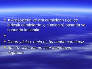  Arasözlerin ve ara cümlelerin (içe içe birleşik cümlelerde iç cümlenin) başında ve sonunda kullanılır:   Cihan yıkılsa, emin ol, bu cephe sarsılmaz. Bu söz, ister inanın ister inanmayın, doğrudur. 
