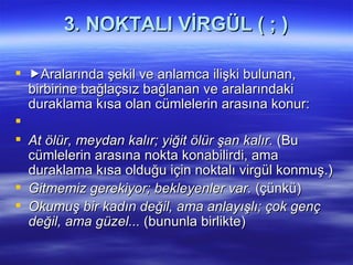 3. NOKTALI VİRGÜL ( ; )  Aralarında şekil ve anlamca ilişki bulunan, birbirine bağlaçsız bağlanan ve aralarındaki duraklama kısa olan cümlelerin arasına konur:   At ölür, meydan kalır; yiğit ölür şan kalır.  (Bu cümlelerin arasına nokta konabilirdi, ama duraklama kısa olduğu için noktalı virgül konmuş.) Gitmemiz gerekiyor; bekleyenler var.  (çünkü) Okumuş bir kadın değil, ama anlayışlı; çok genç değil, ama güzel...  (bununla birlikte) 