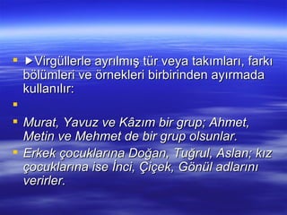  Virgüllerle ayrılmış tür veya takımları, farkı bölümleri ve örnekleri birbirinden ayırmada kullanılır:   Murat, Yavuz ve Kâzım bir grup; Ahmet, Metin ve Mehmet de bir grup olsunlar. Erkek çocuklarına Doğan, Tuğrul, Aslan; kız çocuklarına ise İnci, Çiçek, Gönül adlarını verirler. 