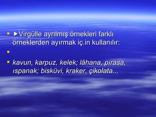  Virgülle ayrılmış örnekleri farklı örneklerden ayırmak iç.in kullanılır:   kavun, karpuz, kelek; lâhana, pırasa, ıspanak; bisküvi, kraker, çikolata... 