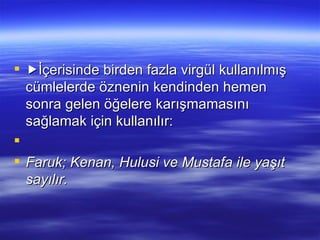  İçerisinde birden fazla virgül kullanılmış cümlelerde öznenin kendinden hemen sonra gelen öğelere karışmamasını sağlamak için kullanılır:   Faruk; Kenan, Hulusi ve Mustafa ile yaşıt sayılır. 