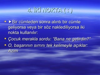   4. İKİ NOKTA ( : )  Bir cümleden sonra alıntı bir cümle geliyorsa veya bir söz naklediliyorsa iki nokta kullanılır: Çocuk merakla sordu: “Bana ne getirdin?” O, başarının sırrını tek kelimeyle açıklar: Azim 