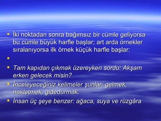 İki noktadan sonra bağımsız bir cümle geliyorsa bu cümle büyük harfle başlar; art arda örnekler sıralanıyorsa ilk örnek küçük harfle başlar:   Tam kapıdan çıkmak üzereyken sordu: Akşam erken gelecek misin? İnceleyeceğiniz kelimeler şunlar: gelmek, nakletmek, gidedurmak. İnsan üç şeye benzer: ağaca, suya ve rüzgâra 