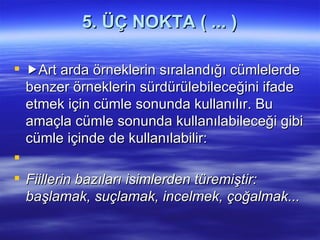 5. ÜÇ NOKTA ( ... )  Art arda örneklerin sıralandığı cümlelerde benzer örneklerin sürdürülebileceğini ifade etmek için cümle sonunda kullanılır. Bu amaçla cümle sonunda kullanılabileceği gibi cümle içinde de kullanılabilir:   Fiillerin bazıları isimlerden türemiştir: başlamak, suçlamak, incelmek, çoğalmak... 
