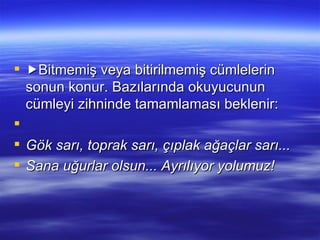  Bitmemiş veya bitirilmemiş cümlelerin sonun konur. Bazılarında okuyucunun cümleyi zihninde tamamlaması beklenir:   Gök sarı, toprak sarı, çıplak ağaçlar sarı... Sana uğurlar olsun... Ayrılıyor yolumuz! 