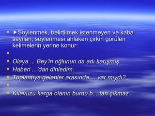  Söylenmek, belirtilmek istenmeyen ve kaba sayılan, söylenmesi ahlâken çirkin görülen kelimelerin yerine konur:   Olaya ... Bey’in oğlunun da adı karışmış. Haberi ...’dan dinledim. Toplantıya gelenler arasında ... var mıydı?   Kılavuzu karga olanın burnu b....tan çıkmaz. 