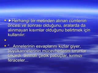  Herhangi bir metinden alınan cümlenin öncesi ve sonrası olduğunu, aralarda da alınmayan kısımlar olduğunu belirtmek için kullanılır:   “...Annelerinin esvaplarını kızlar giyer, büyükannelerinin mücevherlerini torunlar takardı. Sırmalı çedik pabuçlar, kırmızı feraceler...  