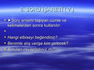   6. SORU İŞARETİ ( ? )  Soru anlamı taşıyan cümle ve kelimelerden sonra kullanılır:   Hangi elbiseyi beğendiniz? Benimle alış verişe kim gelecek? Soruları cevapladınız mı? 