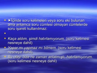  İçinde soru kelimeleri veya soru eki bulunan ama anlamca soru cümlesi olmayan cümlelerde soru işareti kullanılmaz:   Kaça aldım, şimdi hatırlamıyorum.  (soru kelimesi nesneye dahil) Yapar mı yapmaz mı bilmem.  (soru kelimesi nesneye dahil) Bu olayı bize ne zaman anlatmıştı, hatırlamıyorum.  (soru kelimesi nesneye dahil) 