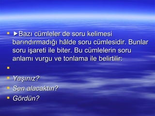  Bazı cümleler de soru kelimesi barındırmadığı hâlde soru cümlesidir. Bunlar soru işareti ile biter. Bu cümlelerin soru anlamı vurgu ve tonlama ile belirtilir:   Yaşınız? Sen alacaktın? Gördün? 