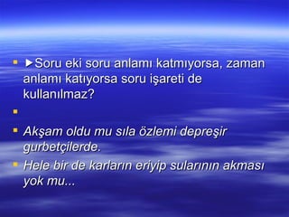  Soru eki soru anlamı katmıyorsa, zaman anlamı katıyorsa soru işareti de kullanılmaz?   Akşam oldu mu sıla özlemi depreşir gurbetçilerde. Hele bir de karların eriyip sularının akması yok mu... 