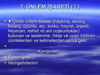 7. ÜNLEM İŞARETİ ( ! )  İçinde ünlem ifadesi (haykırış, sevinç, kıvanç, üzüntü, acı, korku, hayret, ürperti, heyecan, nefret vb ani coşkunluklar) bulunan ve seslenme, hitap ve uyarı bildiren cümlelerden ve kelimelerden sonra gelir:   Komşular! Babacığım! Hemşehrilerim!   