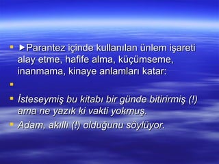  Parantez içinde kullanılan ünlem işareti alay etme, hafife alma, küçümseme, inanmama, kinaye anlamları katar:   İsteseymiş bu kitabı bir günde bitirirmiş (!) ama ne yazık ki vakti yokmuş. Adam, akıllı (!) olduğunu söylüyor. 