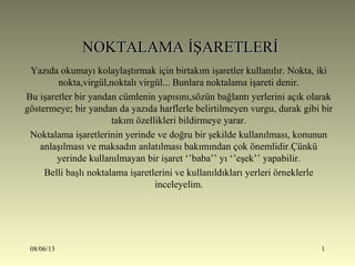 08/06/13 1
NOKTALAMA İŞARETLERİNOKTALAMA İŞARETLERİ
Yazıda okumayı kolaylaştırmak için birtakım işaretler kullanılır. Nokta, iki
nokta,virgül,noktalı virgül... Bunlara noktalama işareti denir.
Bu işaretler bir yandan cümlenin yapısını,sözün bağlantı yerlerini açık olarak
göstermeye; bir yandan da yazıda harflerle belirtilmeyen vurgu, durak gibi bir
takım özellikleri bildirmeye yarar.
Noktalama işaretlerinin yerinde ve doğru bir şekilde kullanılması, konunun
anlaşılması ve maksadın anlatılması bakımından çok önemlidir.Çünkü
yerinde kullanılmayan bir işaret ‘’baba’’ yı ‘’eşek’’ yapabilir.
Belli başlı noktalama işaretlerini ve kullanıldıkları yerleri örneklerle
inceleyelim.
 