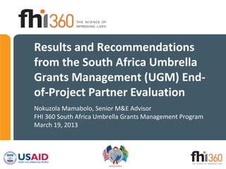 Results and Recommendations
from the South Africa Umbrella
Grants Management (UGM) End-
of-Project Partner Evaluation
Nokuzola Mamabolo, Senior M&E Advisor
FHI 360 South Africa Umbrella Grants Management Program
March 19, 2013
 