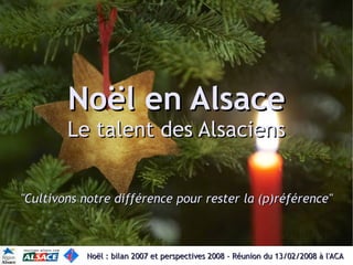 Noël en Alsace
        Le talent des Alsaciens


quot;Cultivons notre différence pour rester la (p)référencequot;



           Noël : bilan 2007 et perspectives 2008 - Réunion du 13/02/2008 à l'ACA