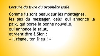 Lecture du livre du prophète Isaïe
Comme ils sont beaux sur les montagnes,
les pas du messager, celui qui annonce la
paix, qui porte la bonne nouvelle,
qui annonce le salut,
et vient dire à Sion :
« Il règne, ton Dieu ! »
 