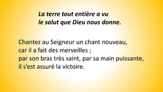 La terre tout entière a vu
le salut que Dieu nous donne.
Chantez au Seigneur un chant nouveau,
car il a fait des merveilles ;
par son bras très saint, par sa main puissante,
il s’est assuré la victoire.
 