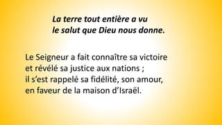 La terre tout entière a vu
le salut que Dieu nous donne.
Le Seigneur a fait connaître sa victoire
et révélé sa justice aux nations ;
il s’est rappelé sa fidélité, son amour,
en faveur de la maison d’Israël.
 