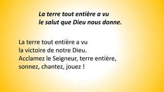 La terre tout entière a vu
le salut que Dieu nous donne.
La terre tout entière a vu
la victoire de notre Dieu.
Acclamez le Seigneur, terre entière,
sonnez, chantez, jouez !
 