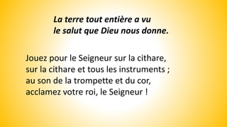 La terre tout entière a vu
le salut que Dieu nous donne.
Jouez pour le Seigneur sur la cithare,
sur la cithare et tous les instruments ;
au son de la trompette et du cor,
acclamez votre roi, le Seigneur !
 