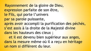Rayonnement de la gloire de Dieu,
expression parfaite de son être,
le Fils, qui porte l’univers
par sa parole puissante,
après avoir accompli la purification des péchés,
s’est assis à la droite de la Majesté divine
dans les hauteurs des cieux ;
et il est devenu bien supérieur aux anges,
dans la mesure même où il a reçu en héritage
un nom si différent du leur.
 