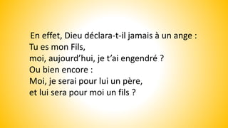 En effet, Dieu déclara-t-il jamais à un ange :
Tu es mon Fils,
moi, aujourd’hui, je t’ai engendré ?
Ou bien encore :
Moi, je serai pour lui un père,
et lui sera pour moi un fils ?
 