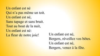Un enfant est né
Qui n’a pas même un toit.
Un enfant est né,
Sans tapage et sans bruit.
Tout au bout de la nuit,
Un enfant est né:
La fleur de notre joie! Un enfant est né,
Bergers, réveillez vos bêtes.
Un enfant est né,
Bergers, venez à la fête.
 