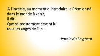 À l’inverse, au moment d’introduire le Premier-né
dans le monde à venir,
il dit :
Que se prosternent devant lui
tous les anges de Dieu.
– Parole du Seigneur.
 