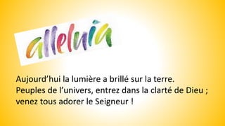 Aujourd’hui la lumière a brillé sur la terre.
Peuples de l’univers, entrez dans la clarté de Dieu ;
venez tous adorer le Seigneur !
 