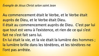 Évangile de Jésus Christ selon saint Jean
Au commencement était le Verbe, et le Verbe était
auprès de Dieu, et le Verbe était Dieu.
Il était au commencement auprès de Dieu. C’est par lui
que tout est venu à l’existence, et rien de ce qui s’est
fait ne s’est fait sans lui.
En lui était la vie, et la vie était la lumière des hommes ;
la lumière brille dans les ténèbres, et les ténèbres ne
l’ont pas arrêtée.
 
