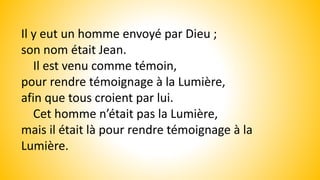 Il y eut un homme envoyé par Dieu ;
son nom était Jean.
Il est venu comme témoin,
pour rendre témoignage à la Lumière,
afin que tous croient par lui.
Cet homme n’était pas la Lumière,
mais il était là pour rendre témoignage à la
Lumière.
 