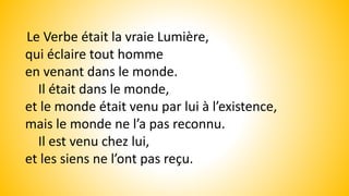 Le Verbe était la vraie Lumière,
qui éclaire tout homme
en venant dans le monde.
Il était dans le monde,
et le monde était venu par lui à l’existence,
mais le monde ne l’a pas reconnu.
Il est venu chez lui,
et les siens ne l’ont pas reçu.
 