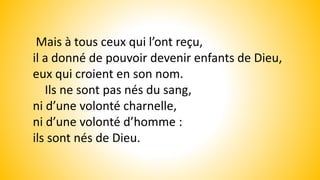 Mais à tous ceux qui l’ont reçu,
il a donné de pouvoir devenir enfants de Dieu,
eux qui croient en son nom.
Ils ne sont pas nés du sang,
ni d’une volonté charnelle,
ni d’une volonté d’homme :
ils sont nés de Dieu.
 